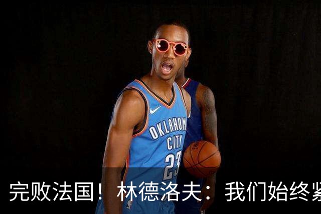 完败法国！林德洛夫：我们始终紧咬比赛节奏，本希望能收获更多